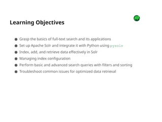 Learning Objectives
● Grasp the basics of full-text search and its applications
● Set up Apache Solr and integrate it with Python using pysolr
● Index, add, and retrieve data effectively in Solr
● Managing index configuration
● Perform basic and advanced search queries with filters and sorting
● Troubleshoot common issues for optimized data retrieval
 