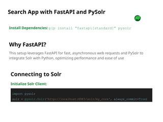 Install Dependencies: pip install “fastapi[standard]” pysolr
Why FastAPI?
This setup leverages FastAPI for fast, asynchronous web requests and PySolr to
integrate Solr with Python, optimizing performance and ease of use
Search App with FastAPI and PySolr
Connecting to Solr
Initialize Solr Client:
import pysolr
solr = pysolr.Solr('http://localhost:8983/solr/my_core', always_commit=True)
 