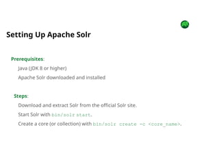 Prerequisites:
Java (JDK 8 or higher)
Apache Solr downloaded and installed
Steps:
Download and extract Solr from the official Solr site.
Start Solr with bin/solr start.
Create a core (or collection) with bin/solr create -c <core_name>.
Setting Up Apache Solr
 