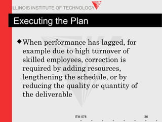 ITM 578 36
ILLINOIS INSTITUTE OF TECHNOLOGY
Executing the Plan
When performance has lagged, for
example due to high turnover of
skilled employees, correction is
required by adding resources,
lengthening the schedule, or by
reducing the quality or quantity of
the deliverable
 