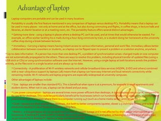 Advantageoflaptop
 Laptop computers are portable and can be used in many locations
 Portability is usually the first feature mentioned in any comparison of laptops versus desktop PCs. Portability means that a laptop can
be used in many places - not only at home and at the office, but also during commuting and flights, in coffee shops, in lecture halls and
libraries, at clients' location or at a meeting room, etc.The portability feature offers several distinct advantages:
 * Getting more done - using a laptop in places where a desktop PC can't be used, and at times that would otherwise be wasted. For
example, an office worker tackling his e-mails during a hour-long commute by train, or a student doing her homework at the university
coffee shop during a break between lectures.
 * Immediacy - Carrying a laptop means having instant access to various information, personal and work files. Immediacy allows better
collaboration between coworkers or students, as a laptop can be flipped open to present a problem or a solution anytime, anywhere.
* Up-to-date information - If a person has more than one desktop PC, a problem of synchronization arises: changed made on one computer
are not automatically propagated to the others.There are ways to resolve this problem, including physical transfer of updated files (using a
USB stick or CDs) or using synchronization software over the Internet. However, using a single laptop at both locations avoids the problem
entirely, as the files exist in a single location and are always up-to-date.
 * Connectivity -A proliferation of Wi-Fi wireless networks and cellular broadband data services (HSDPA, EVDO and others) combined
with a near-ubiquitious support by laptops [28] means that a laptop can have easy Internet and local network connectivity while
remaining mobile.Wi-Fi networks and laptop programs are especially widespread at university campuses.
 Other advantages of laptops include:
 * Size - laptops are smaller than standard PCs.This is beneficial when space is at a premium, for example in small apartments and
student dorms.When not in use, a laptop can be closed and put away.
 * Low power consumption - laptops are several times more power-efficient than desktops.A typical laptop uses 10-30W, compared to
60-300 W for desktops.This could be particularly beneficial for businesses (which run hundreds of personal computers, multiplying the
potential savings) and homes where there is a computer running 24/7 (such as a home media server, print server, etc.)
 * Quiet - laptops are often quieter than desktops, due both to better components (quieter, slower 2.5-inch hard drives) and to less heat
production leading to use of fewer and slower cooling fans.
 * Battery - a charged laptop can run several hours in case of a power outage and is not affected by short power interruptions and
brownouts.A desktop PC needs a UPS to handle short interruptions, brownouts and spikes; achieving on-battery time of more than
20-30 minutes for a desktop PC requires a large and expensive UPS.
 