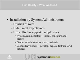 Grid Reality – What we found
• Installation by System Administrators
– Division of roles
– Didn’t meet expectations
– Extra effort to support multiple roles
• System Administrators – install, configure and
secure
• Globus Administrators – test, maintain
• Globus Developers – develop, deploy, test/use Grid
services
 