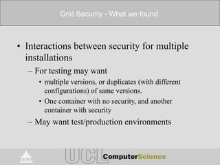 Grid Security - What we found
• Interactions between security for multiple
installations
– For testing may want
• multiple versions, or duplicates (with different
configurations) of same versions.
• One container with no security, and another
container with security
– May want test/production environments
 