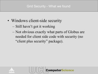 Grid Security - What we found
• Windows client-side security
– Still havn’t got it working
– Not obvious exactly what parts of Globus are
needed for client side code with security (no
“client plus security” package).
 