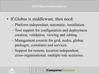 Grid Recommendations
• If Globus is middleware, then need:
– Platform independent, automatic, installation.
– Tool support for configuration and deployment
creation, validation, viewing and editing.
– Management console for grid, nodes, globus
packages, containers and services.
– Support for remote, location independent,
cross-organisational, multiple role scenarios.
 