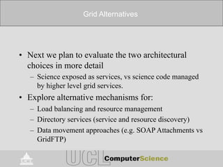 Grid Alternatives
• Next we plan to evaluate the two architectural
choices in more detail
– Science exposed as services, vs science code managed
by higher level grid services.
• Explore alternative mechanisms for:
– Load balancing and resource management
– Directory services (service and resource discovery)
– Data movement approaches (e.g. SOAP Attachments vs
GridFTP)
 
