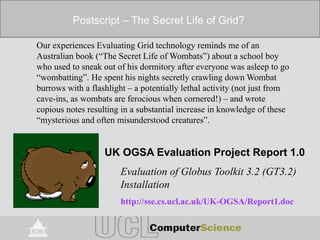 Postscript – The Secret Life of Grid?
Our experiences Evaluating Grid technology reminds me of an
Australian book (“The Secret Life of Wombats”) about a school boy
who used to sneak out of his dormitory after everyone was asleep to go
“wombatting”. He spent his nights secretly crawling down Wombat
burrows with a flashlight – a potentially lethal activity (not just from
cave-ins, as wombats are ferocious when cornered!) – and wrote
copious notes resulting in a substantial increase in knowledge of these
“mysterious and often misunderstood creatures”.
UK OGSA Evaluation Project Report 1.0
Evaluation of Globus Toolkit 3.2 (GT3.2)
Installation
http://sse.cs.ucl.ac.uk/UK-OGSA/Report1.doc
 