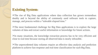 Existing System:
The rise of Big Data applications where data collection has grown tremendous
doubly and is beyond the ability of commonly used software tools to capture,
manage, and process within a “tolerable elapsed time.”
The most fundamental challenge for Big Data applications is to explore the large
volumes of data and extract useful information or knowledge for future actions.
In many situations, the knowledge extraction process has to be very efficient and
close to real time because storing all observed data is nearly infeasible.
The unprecedented data volumes require an effective data analysis and prediction
platform to achieve fast response and real-time classification for such Big Data.
 