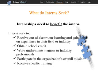 What do Interns Seek? Internships need to  benefit  the intern.   Interns seek to: Receive out-of-classroom learning and gain hands-on experience in their field or industry Obtain school credit Work under some mentors or industry professionals Participate in the organization’s overall mission  Receive specific training  