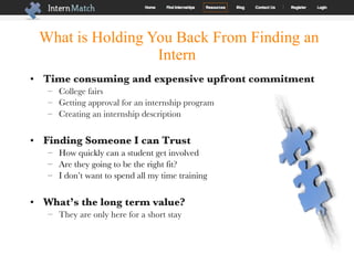 What is Holding You Back From Finding an Intern Time consuming and expensive upfront commitment College fairs Getting approval for an internship program Creating an internship description Finding Someone I can Trust How quickly can a student get involved Are they going to be the right fit? I don’t want to spend all my time training What’s the long term value?   They are only here for a short stay 