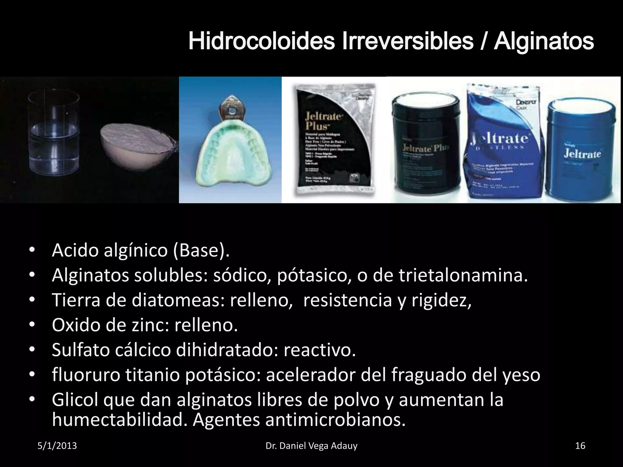 Hidrocoloides Irreversibles / Alginatos
• Acido algínico (Base).
• Alginatos solubles: sódico, pótasico, o de trietalonamina.
• Tierra de diatomeas: relleno, resistencia y rigidez,
• Oxido de zinc: relleno.
• Sulfato cálcico dihidratado: reactivo.
• fluoruro titanio potásico: acelerador del fraguado del yeso
• Glicol que dan alginatos libres de polvo y aumentan la
humectabilidad. Agentes antimicrobianos.
5/1/2013 16Dr. Daniel Vega Adauy
 