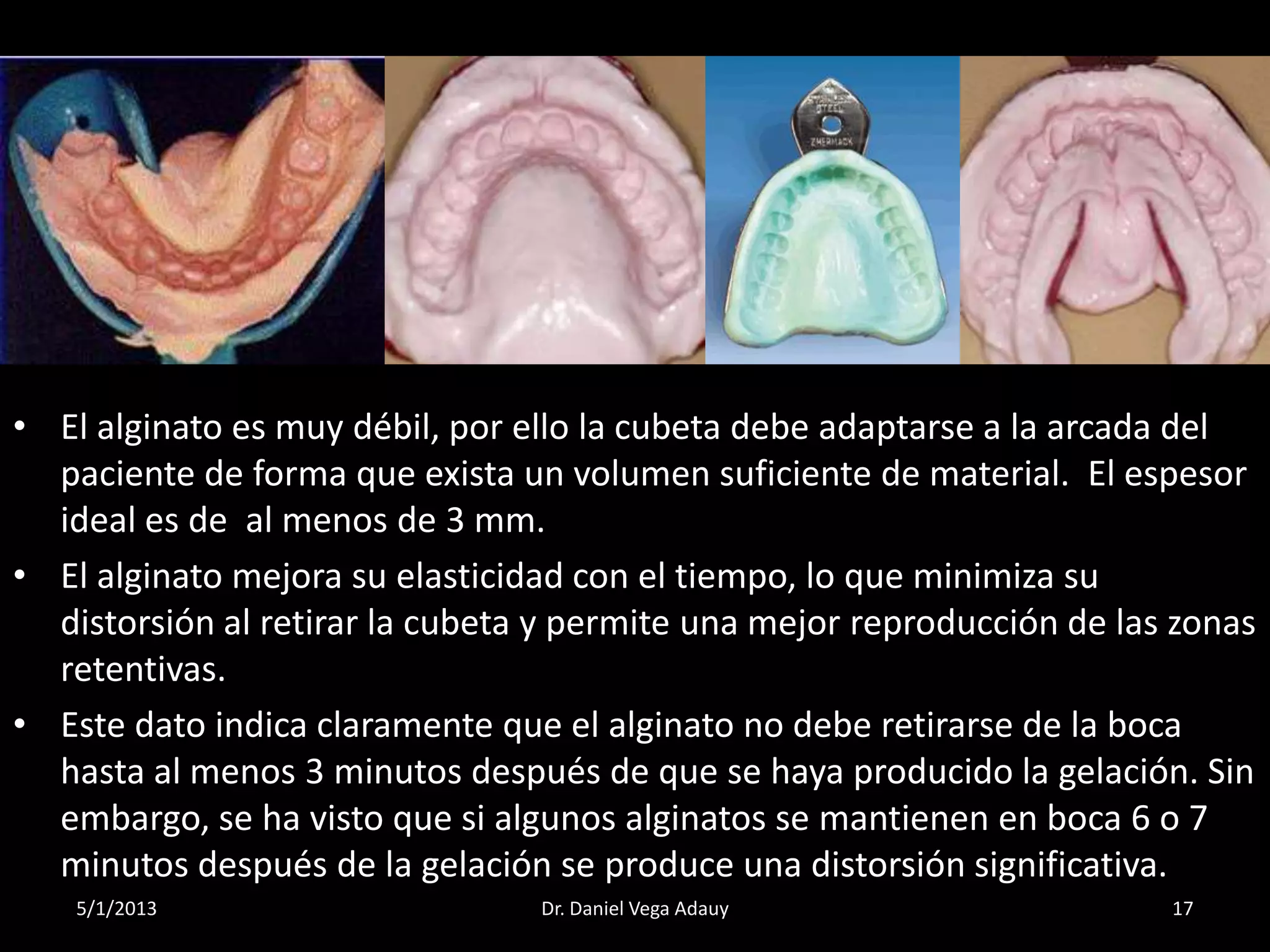 5/1/2013 17Dr. Daniel Vega Adauy
• El alginato es muy débil, por ello la cubeta debe adaptarse a la arcada del
paciente de forma que exista un volumen suficiente de material. El espesor
ideal es de al menos de 3 mm.
• El alginato mejora su elasticidad con el tiempo, lo que minimiza su
distorsión al retirar la cubeta y permite una mejor reproducción de las zonas
retentivas.
• Este dato indica claramente que el alginato no debe retirarse de la boca
hasta al menos 3 minutos después de que se haya producido la gelación. Sin
embargo, se ha visto que si algunos alginatos se mantienen en boca 6 o 7
minutos después de la gelación se produce una distorsión significativa.
 