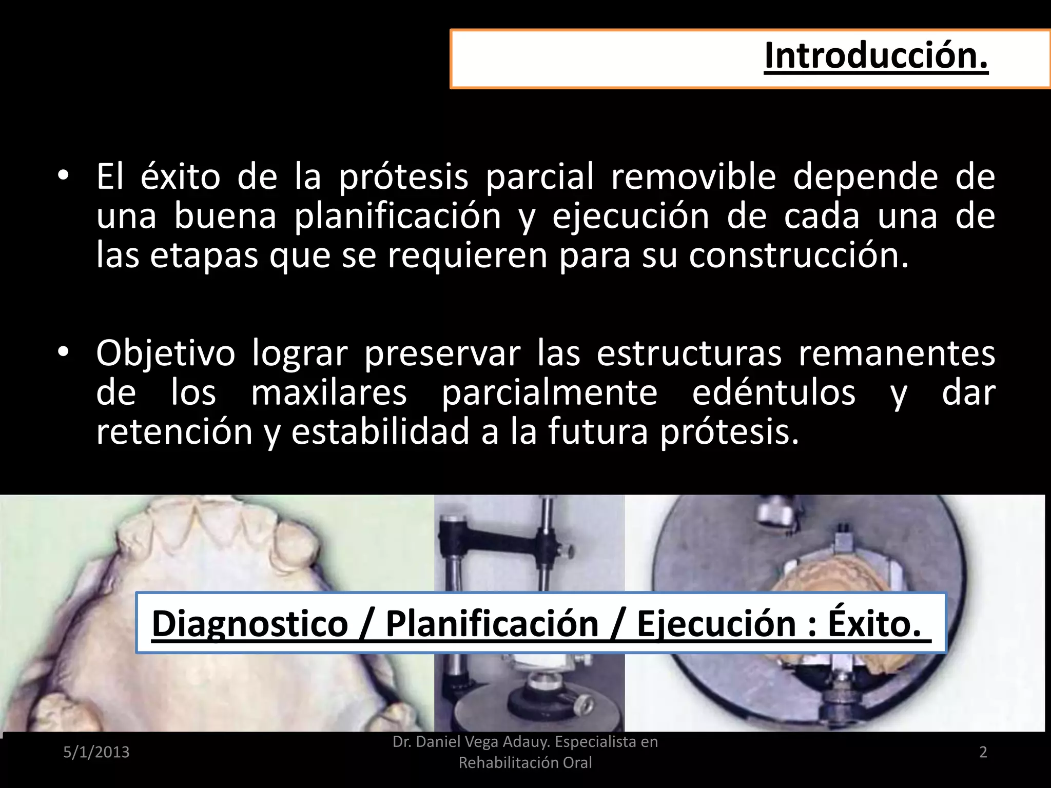 Introducción.
• El éxito de la prótesis parcial removible depende de
una buena planificación y ejecución de cada una de
las etapas que se requieren para su construcción.
• Objetivo lograr preservar las estructuras remanentes
de los maxilares parcialmente edéntulos y dar
retención y estabilidad a la futura prótesis.
Diagnostico / Planificación / Ejecución : Éxito.
5/1/2013
Dr. Daniel Vega Adauy. Especialista en
Rehabilitación Oral
2
 