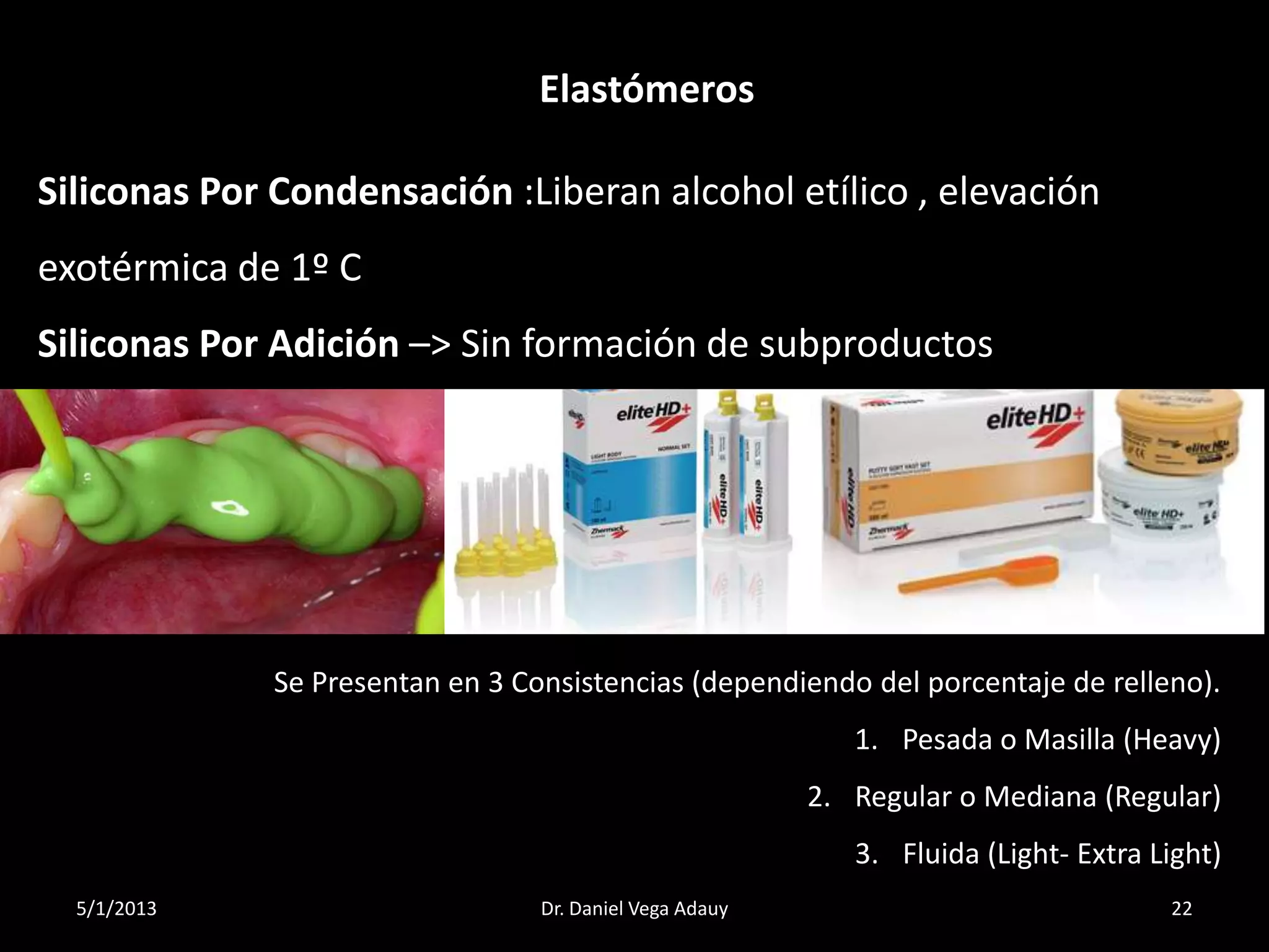 5/1/2013 22Dr. Daniel Vega Adauy
Elastómeros
Siliconas Por Condensación :Liberan alcohol etílico , elevación
exotérmica de 1º C
Siliconas Por Adición –> Sin formación de subproductos
Se Presentan en 3 Consistencias (dependiendo del porcentaje de relleno).
1. Pesada o Masilla (Heavy)
2. Regular o Mediana (Regular)
3. Fluida (Light- Extra Light)
 