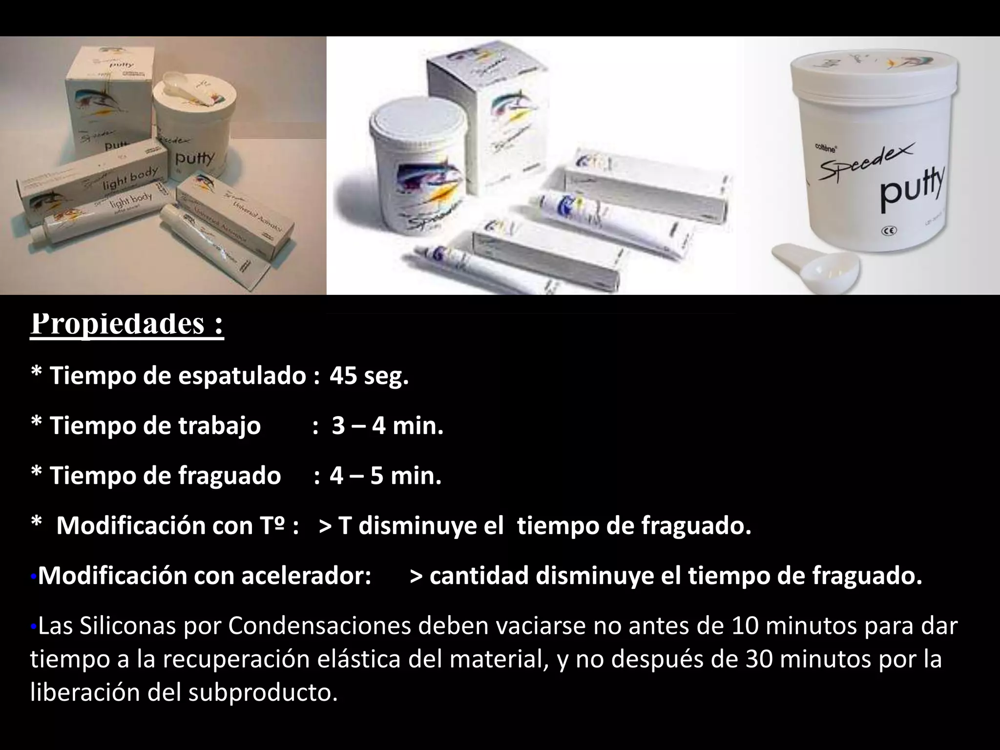 Propiedades :
* Tiempo de espatulado : 45 seg.
* Tiempo de trabajo : 3 – 4 min.
* Tiempo de fraguado : 4 – 5 min.
* Modificación con Tº : > T disminuye el tiempo de fraguado.
•Modificación con acelerador: > cantidad disminuye el tiempo de fraguado.
•Las Siliconas por Condensaciones deben vaciarse no antes de 10 minutos para dar
tiempo a la recuperación elástica del material, y no después de 30 minutos por la
liberación del subproducto.
 