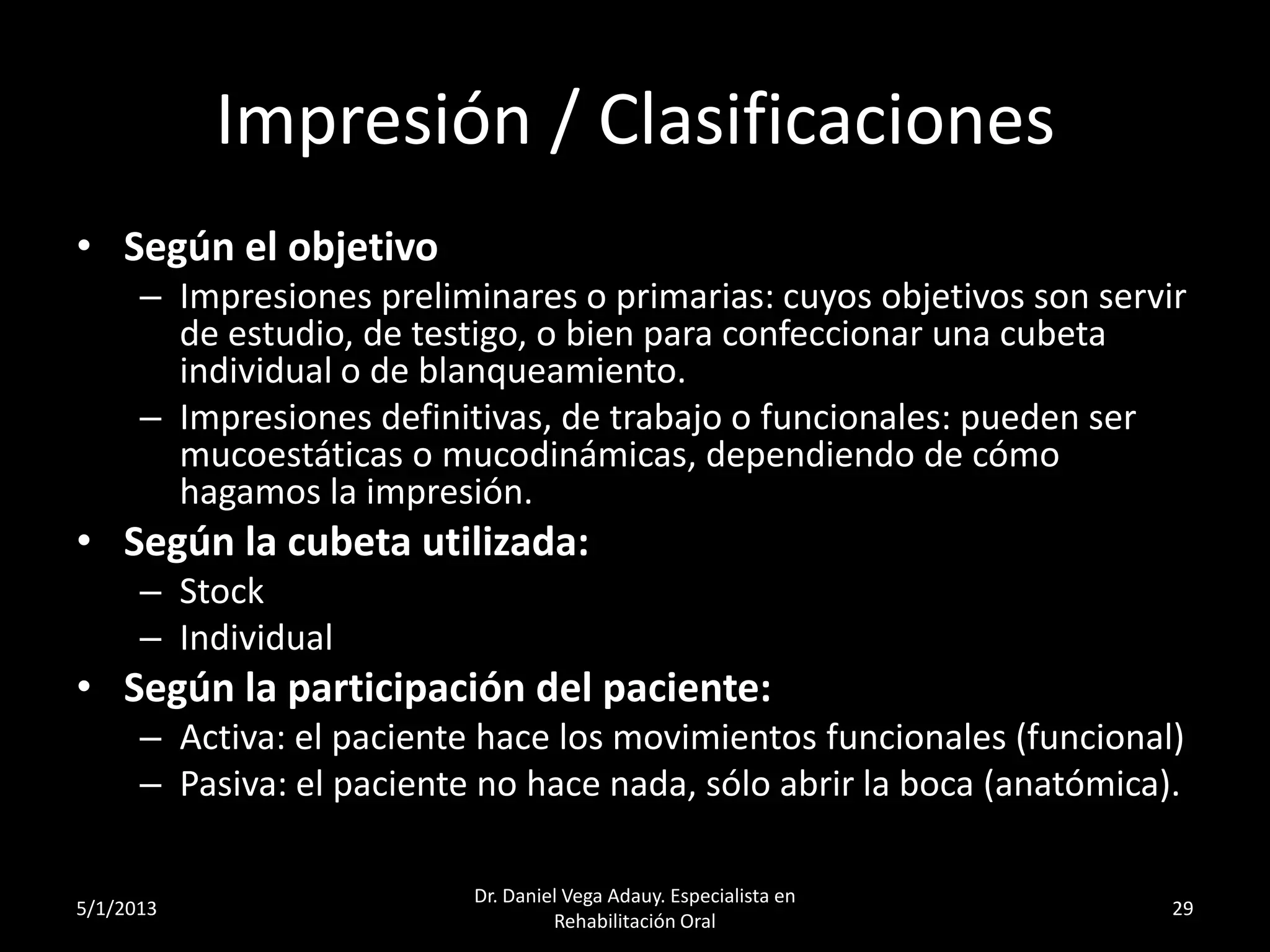 Impresión / Clasificaciones
• Según el objetivo
– Impresiones preliminares o primarias: cuyos objetivos son servir
de estudio, de testigo, o bien para confeccionar una cubeta
individual o de blanqueamiento.
– Impresiones definitivas, de trabajo o funcionales: pueden ser
mucoestáticas o mucodinámicas, dependiendo de cómo
hagamos la impresión.
• Según la cubeta utilizada:
– Stock
– Individual
• Según la participación del paciente:
– Activa: el paciente hace los movimientos funcionales (funcional)
– Pasiva: el paciente no hace nada, sólo abrir la boca (anatómica).
5/1/2013
Dr. Daniel Vega Adauy. Especialista en
Rehabilitación Oral
29
 