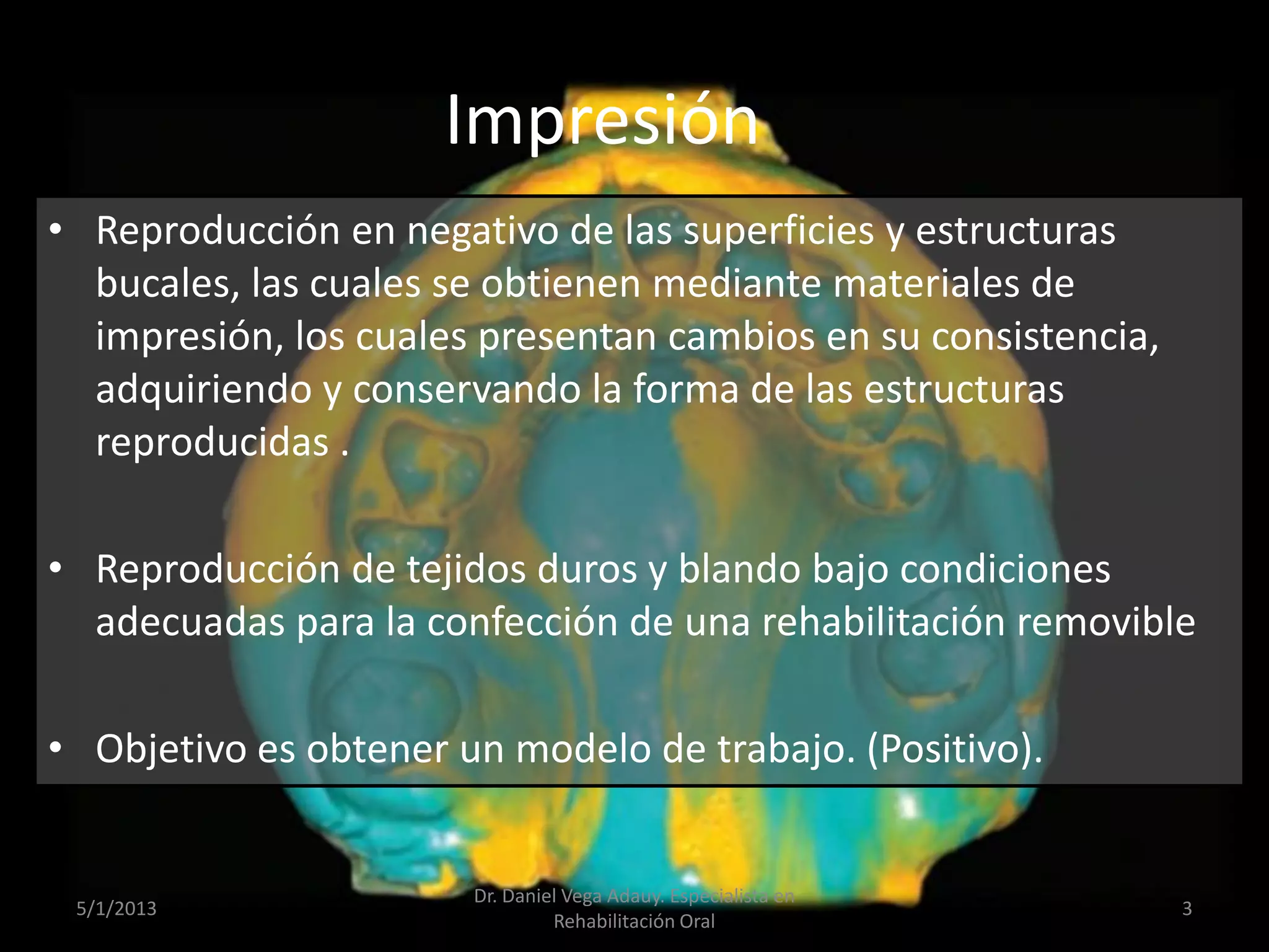 Impresión
• Reproducción en negativo de las superficies y estructuras
bucales, las cuales se obtienen mediante materiales de
impresión, los cuales presentan cambios en su consistencia,
adquiriendo y conservando la forma de las estructuras
reproducidas .
• Reproducción de tejidos duros y blando bajo condiciones
adecuadas para la confección de una rehabilitación removible
• Objetivo es obtener un modelo de trabajo. (Positivo).
5/1/2013
Dr. Daniel Vega Adauy. Especialista en
Rehabilitación Oral
3
 