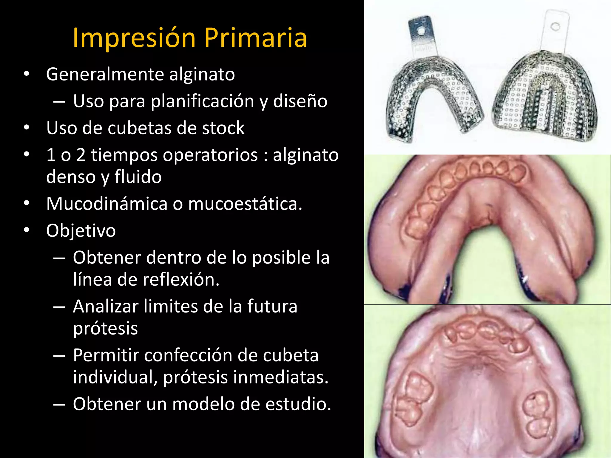 Impresión Primaria
• Generalmente alginato
– Uso para planificación y diseño
• Uso de cubetas de stock
• 1 o 2 tiempos operatorios : alginato
denso y fluido
• Mucodinámica o mucoestática.
• Objetivo
– Obtener dentro de lo posible la
línea de reflexión.
– Analizar limites de la futura
prótesis
– Permitir confección de cubeta
individual, prótesis inmediatas.
– Obtener un modelo de estudio.
 