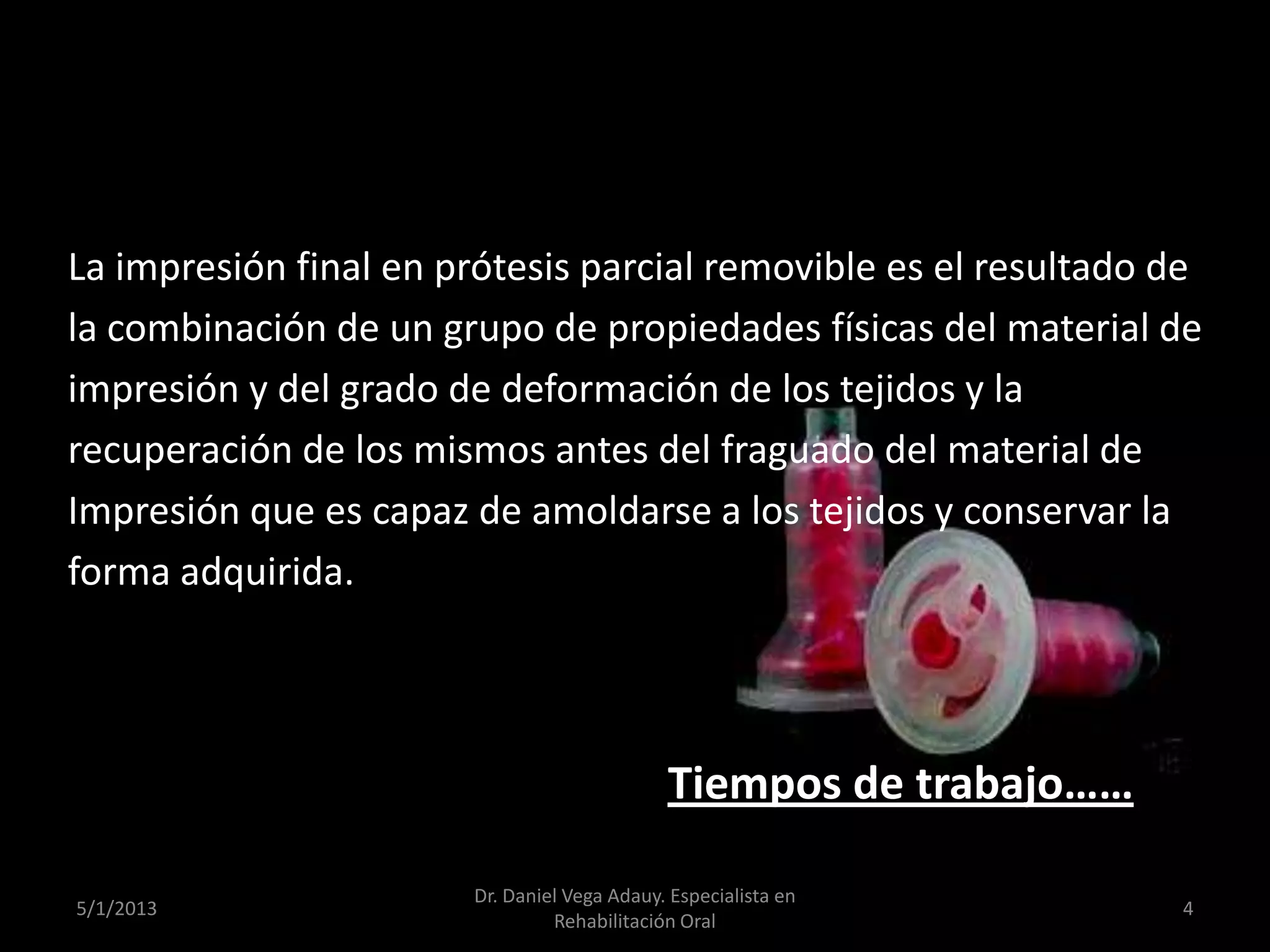 La impresión final en prótesis parcial removible es el resultado de
la combinación de un grupo de propiedades físicas del material de
impresión y del grado de deformación de los tejidos y la
recuperación de los mismos antes del fraguado del material de
Impresión que es capaz de amoldarse a los tejidos y conservar la
forma adquirida.
Tiempos de trabajo……
5/1/2013
Dr. Daniel Vega Adauy. Especialista en
Rehabilitación Oral
4
 