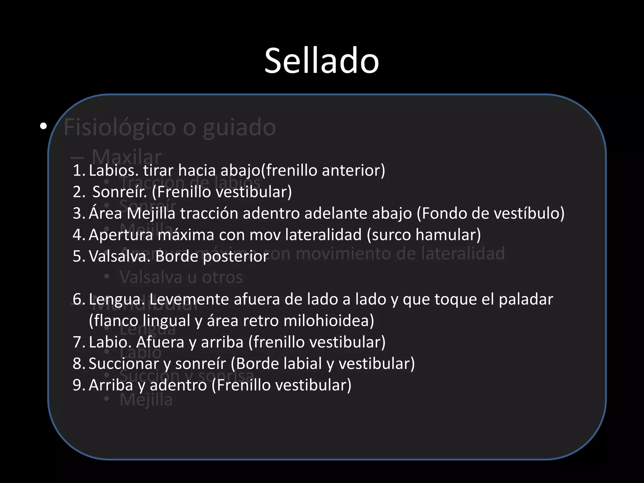 Sellado
• Fisiológico o guiado
– Maxilar
• Tracción de labios
• Sonreír
• Mejilla
• Apertura máxima con movimiento de lateralidad
• Valsalva u otros
– Mandibular
• Lengua
• Labio
• Succión y sonrisa
• Mejilla
1.Labios. tirar hacia abajo(frenillo anterior)
2. Sonreír. (Frenillo vestibular)
3.Área Mejilla tracción adentro adelante abajo (Fondo de vestíbulo)
4.Apertura máxima con mov lateralidad (surco hamular)
5.Valsalva. Borde posterior
6.Lengua. Levemente afuera de lado a lado y que toque el paladar
(flanco lingual y área retro milohioidea)
7.Labio. Afuera y arriba (frenillo vestibular)
8.Succionar y sonreír (Borde labial y vestibular)
9.Arriba y adentro (Frenillo vestibular)
 