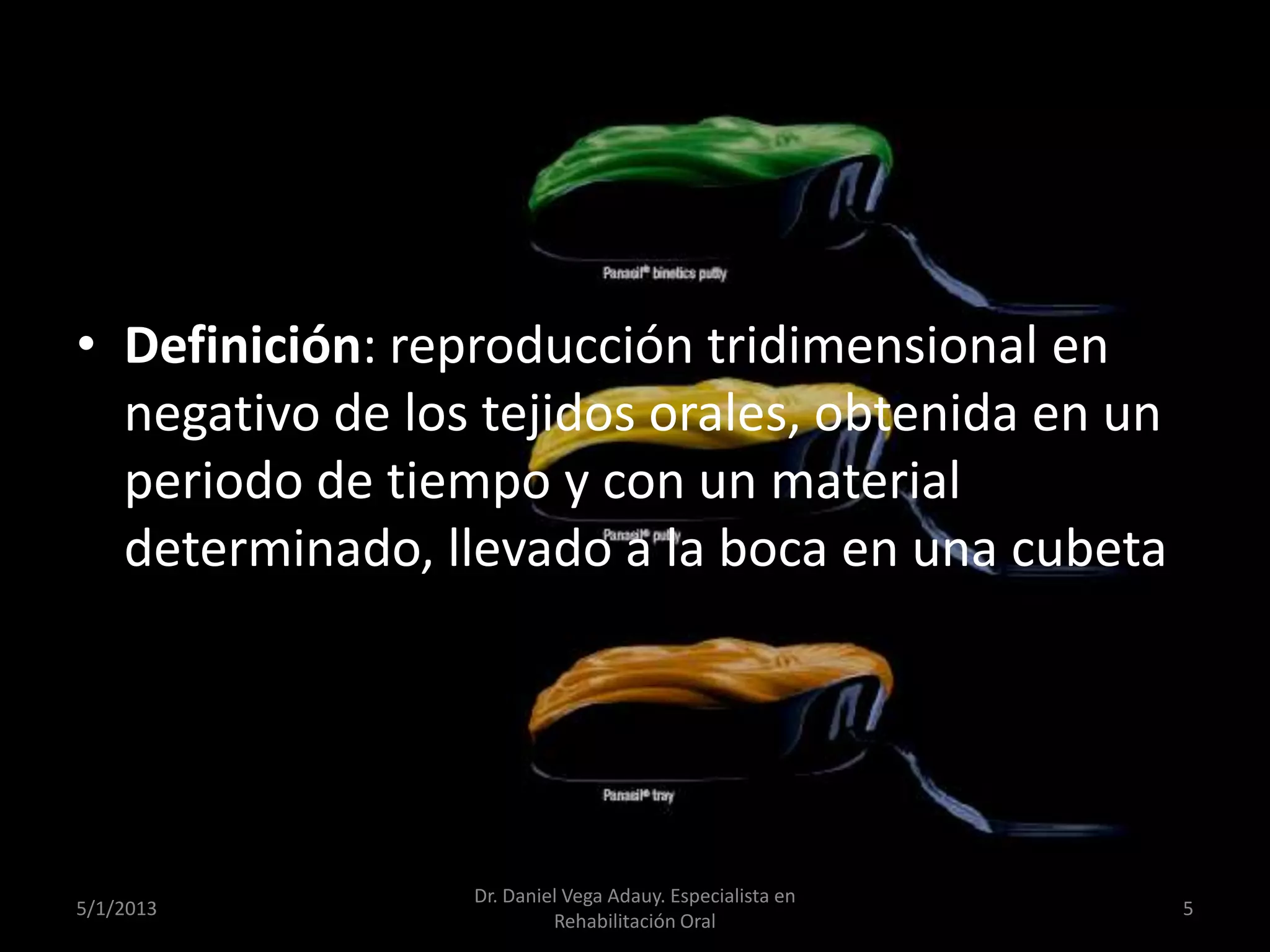 • Definición: reproducción tridimensional en
negativo de los tejidos orales, obtenida en un
periodo de tiempo y con un material
determinado, llevado a la boca en una cubeta
5/1/2013
Dr. Daniel Vega Adauy. Especialista en
Rehabilitación Oral
5
 