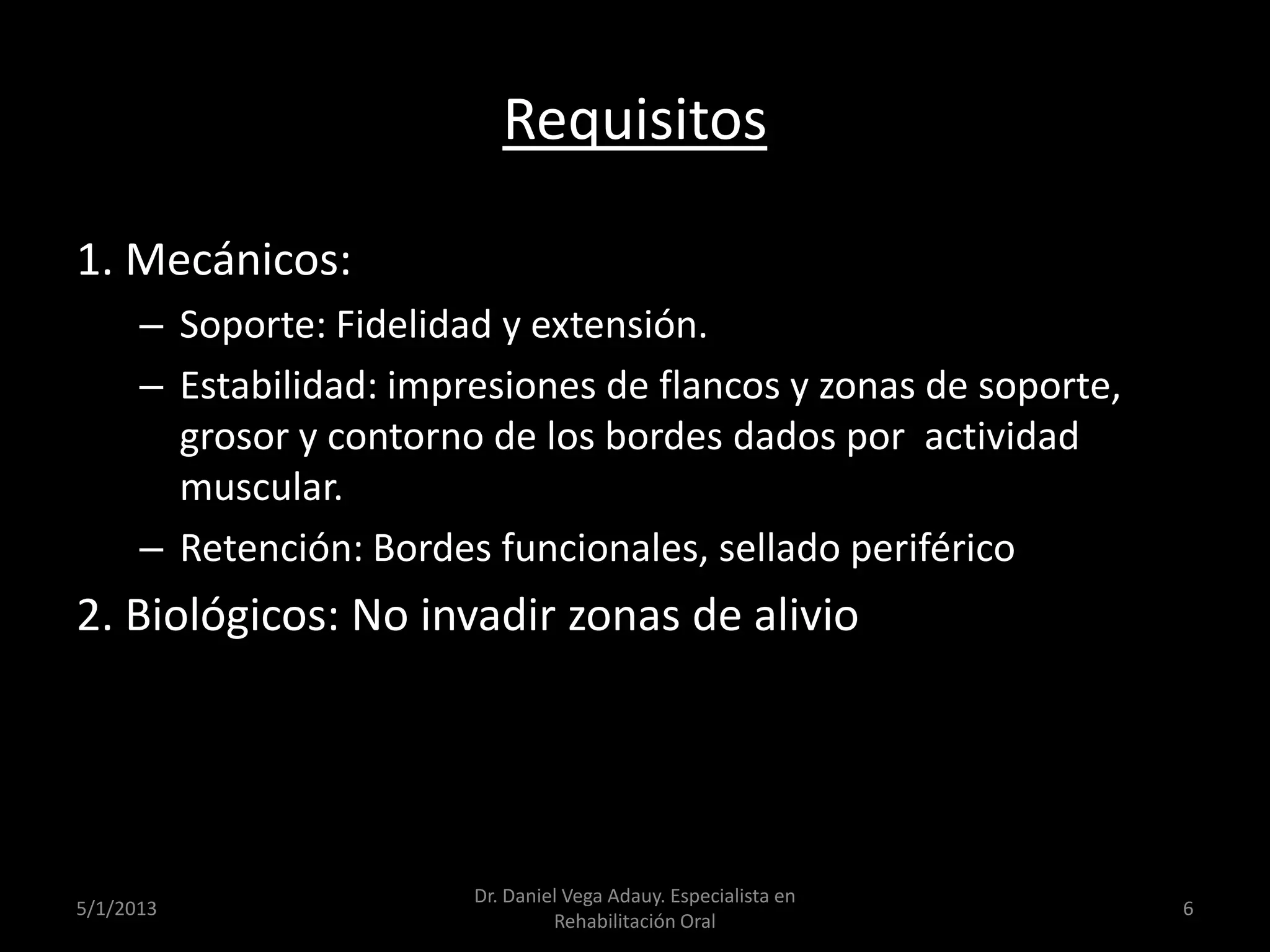 Requisitos
1. Mecánicos:
– Soporte: Fidelidad y extensión.
– Estabilidad: impresiones de flancos y zonas de soporte,
grosor y contorno de los bordes dados por actividad
muscular.
– Retención: Bordes funcionales, sellado periférico
2. Biológicos: No invadir zonas de alivio
5/1/2013
Dr. Daniel Vega Adauy. Especialista en
Rehabilitación Oral
6
 