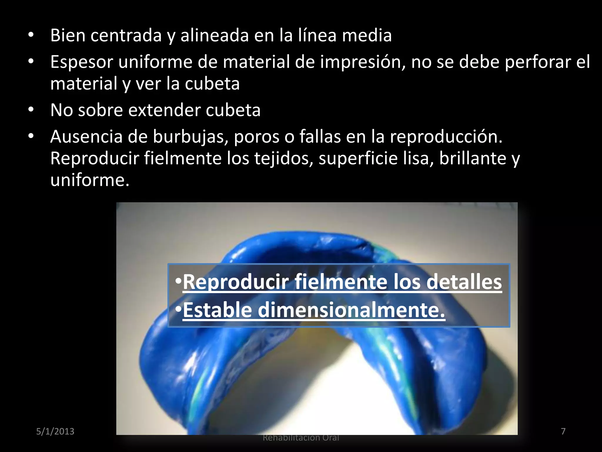 • Bien centrada y alineada en la línea media
• Espesor uniforme de material de impresión, no se debe perforar el
material y ver la cubeta
• No sobre extender cubeta
• Ausencia de burbujas, poros o fallas en la reproducción.
Reproducir fielmente los tejidos, superficie lisa, brillante y
uniforme.
5/1/2013
Dr. Daniel Vega Adauy. Especialista en
Rehabilitación Oral
7
•Reproducir fielmente los detalles
•Estable dimensionalmente.
 