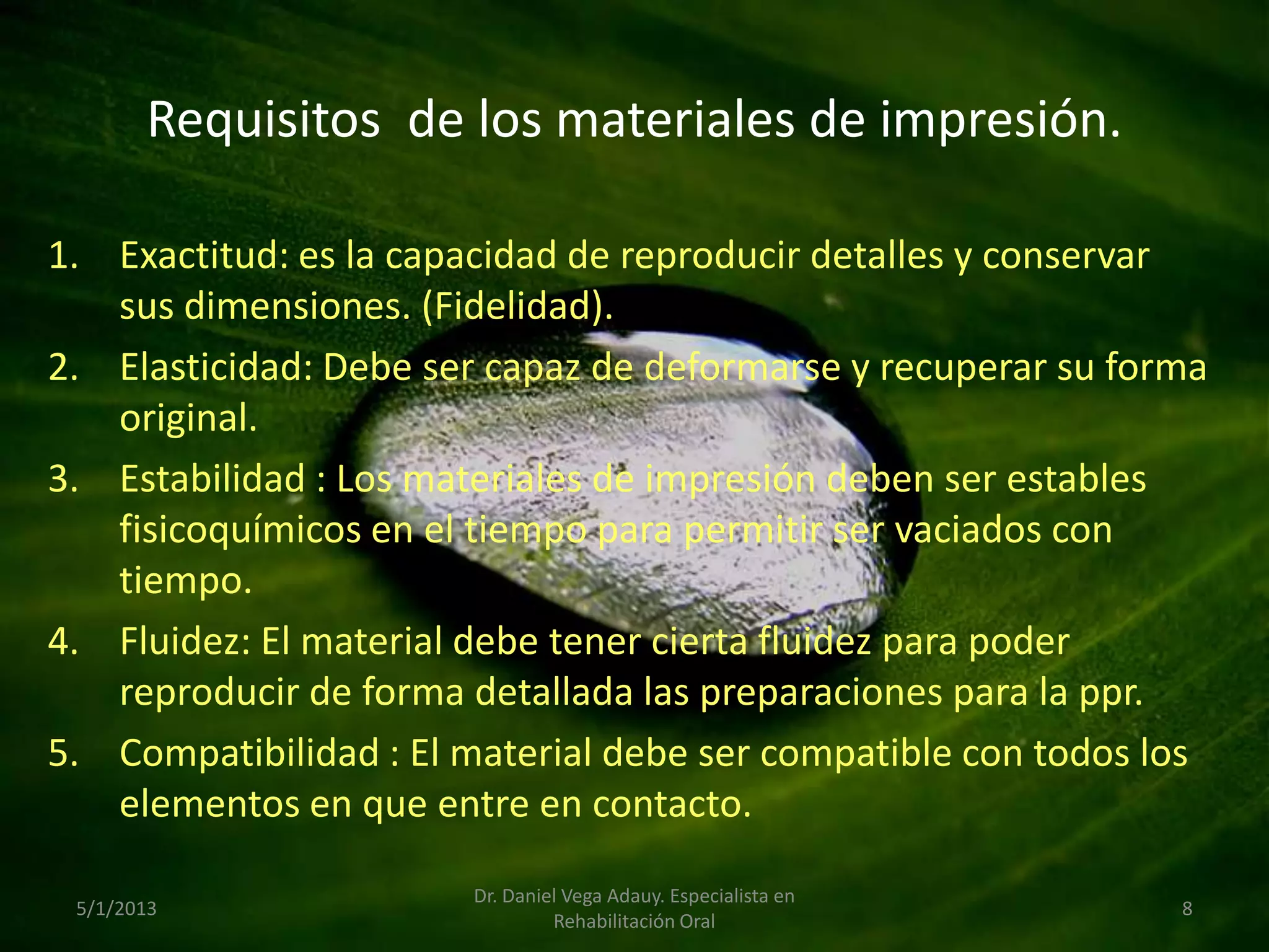 Requisitos de los materiales de impresión.
1. Exactitud: es la capacidad de reproducir detalles y conservar
sus dimensiones. (Fidelidad).
2. Elasticidad: Debe ser capaz de deformarse y recuperar su forma
original.
3. Estabilidad : Los materiales de impresión deben ser estables
fisicoquímicos en el tiempo para permitir ser vaciados con
tiempo.
4. Fluidez: El material debe tener cierta fluidez para poder
reproducir de forma detallada las preparaciones para la ppr.
5. Compatibilidad : El material debe ser compatible con todos los
elementos en que entre en contacto.
5/1/2013
Dr. Daniel Vega Adauy. Especialista en
Rehabilitación Oral
8
 