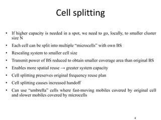 4
Cell splitting
• If higher capacity is needed in a spot, we need to go, locally, to smaller cluster
size N
• Each cell can be split into multiple “microcells” with own BS
• Rescaling system to smaller cell size
• Transmit power of BS reduced to obtain smaller coverage area than original BS
• Enables more spatial reuse → greater system capacity
• Cell splitting preserves original frequency reuse plan
• Cell splitting causes increased handoff
• Can use “umbrella” cells where fast-moving mobiles covered by original cell
and slower mobiles covered by microcells
 
