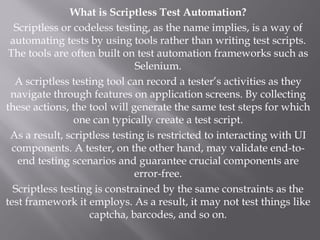 What is Scriptless Test Automation?
Scriptless or codeless testing, as the name implies, is a way of
automating tests by using tools rather than writing test scripts.
The tools are often built on test automation frameworks such as
Selenium.
A scriptless testing tool can record a tester’s activities as they
navigate through features on application screens. By collecting
these actions, the tool will generate the same test steps for which
one can typically create a test script.
As a result, scriptless testing is restricted to interacting with UI
components. A tester, on the other hand, may validate end-to-
end testing scenarios and guarantee crucial components are
error-free.
Scriptless testing is constrained by the same constraints as the
test framework it employs. As a result, it may not test things like
captcha, barcodes, and so on.
 