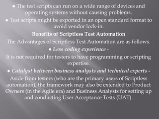 ● The test scripts can run on a wide range of devices and
operating systems without causing problems.
● Test scripts might be exported in an open standard format to
avoid vendor lock-in.
Benefits of Scriptless Test Automation
The Advantages of Scriptless Test Automation are as follows.
● Less coding experience -
It is not required for testers to have programming or scripting
expertise.
● Catalyst between business analysts and technical experts -
Aside from testers (who are the primary users of Scriptless
automation), the framework may also be extended to Product
Owners (in the Agile era) and Business Analysts for setting up
and conducting User Acceptance Tests (UAT).
 
