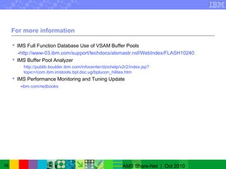 16
For more information
 IMS Full Function Database Use of VSAM Buffer Pools
-http://www-03.ibm.com/support/techdocs/atsmastr.nsf/WebIndex/FLASH10240
 IMS Buffer Pool Analyzer
- http://publib.boulder.ibm.com/infocenter/dzichelp/v2r2/index.jsp?
topic=/com.ibm.imstools.bpl.doc.ug/bplucon_hilites.htm
 IMS Performance Monitoring and Tuning Update
-ibm.com/redbooks
AMS Share-Net | Oct 2010
 