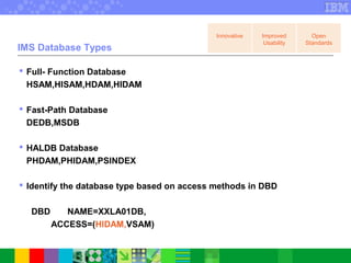 IMS Database Types
 Full- Function Database
HSAM,HISAM,HDAM,HIDAM
 Fast-Path Database
DEDB,MSDB
 HALDB Database
PHDAM,PHIDAM,PSINDEX
 Identify the database type based on access methods in DBD
DBD NAME=XXLA01DB,
ACCESS=(HIDAM,VSAM)
Innovative Improved
Usability
Open
Standards
 