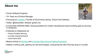 About me
– Former Software Engineer
– 10+ Years as a Product Manager
– Previously at: LinkedIn, Founder of eCommerce startup, Check Point Software
– Twitter: @GehaniNeil, Website: gehani.me
– Current Role (HPESW-ADM): Solving problems for modern development teams building apps as services
in containers
– Published on Slideshare.net
– Product Portfolio Planning
– In-cluster testing framework
– Cloud-native ALM
– Medium Article on DevOps and In-Cluster Open Source Testing Framework
– Dabble in writing code, geeking out new technologies, conquering the hills of the bay area on my bike
 