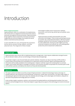Hyperautomation-The next frontier
04
Introduction
What is hyperautomation
Hyperautomation refers to a combination of complementary
sets of tools that can integrate functional and process silos to
automate and augment business processes. Hyperautomation
brings together several components of process automation,
integrating tools and technologies that amplify the overall
ability to automate business processes.
It starts with RPA at its core, and expands the automation
horizon with AI, process mining, analytics, and other
advanced tools. The integration of these multiple
technologies enables end-to-end process redesign,
automation, and monitoring, delivering much greater value
and impact.
Hyperautomation provides several benefits over other
automation technologies. These include automating processes
at a quicker rate; using advanced analytics; offering increased
employee satisfaction and motivation; assigning a workforce
for value-added tasks; sharing accurate insights; ensuring
enhanced compliance and reduced risk; and enabling greater
productivity and increased team collaboration.
Simple and agile
What is in it
Hyperautomation does not just refer to implementing tools to manage tasks. It also requires collaboration amongst humans
who are decision-makers, and can use technology to interpret data and apply logic.
For example, imagine a case of social media and customer retention. A business can rely on tools that use RPA and ML to
produce reports and pull data from social platforms to understand customer sentiment. Reports will be generated, and
information will be readily available for the marketing team. However, it will then require the marketing team to use these
insights, and consider what types of campaigns, promotions, and incentives should be incorporated into a business plan to hold
onto satisfied customers and address the concerns of those who feel dissatisfied.
This report outlines the details around the concept of hyperautomation. It details the technology’s history and origin, its
standard definition, key components and fundamentals, comparisons, market value, and forecasts. The report helps readers in
intercepting the right set of information about the relatively new technology, and its advantages and limitations, along with an
overview of the peripheral technology spectrum it involves.
It also includes insights, quotations, statistics, and summaries from global platforms and distinguished members from socio-
economic and technological forums. These have helped in supporting various aspects of the technology from techno-functional
aspects.
 