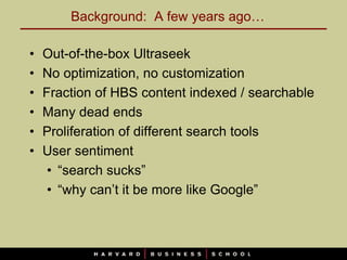 Background: A few years ago…

•   Out-of-the-box Ultraseek
•   No optimization, no customization
•   Fraction of HBS content indexed / searchable
•   Many dead ends
•   Proliferation of different search tools
•   User sentiment
     • “search sucks”
     • “why can’t it be more like Google”
 