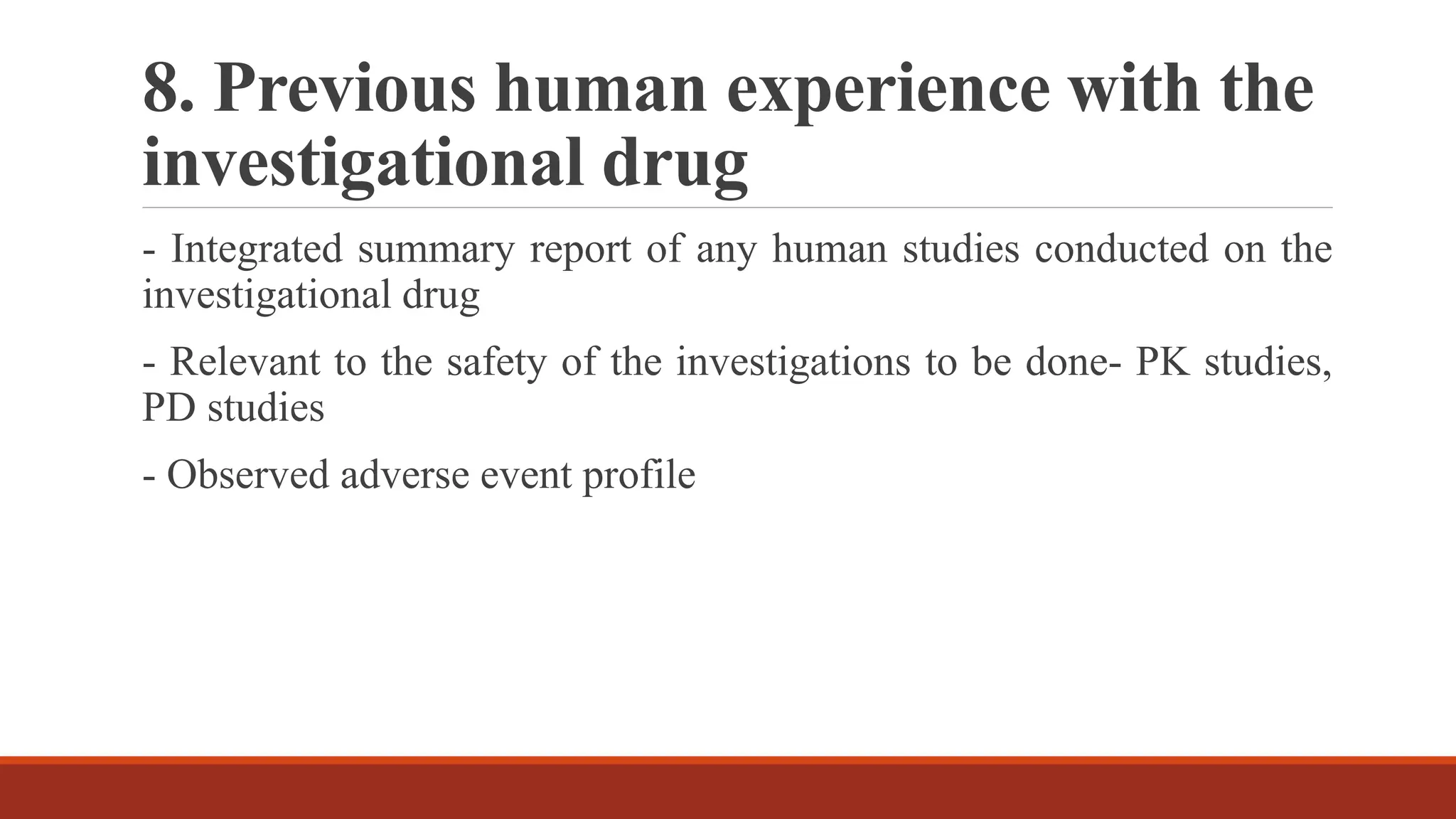 8. Previous human experience with the
investigational drug
- Integrated summary report of any human studies conducted on the
investigational drug
- Relevant to the safety of the investigations to be done- PK studies,
PD studies
- Observed adverse event profile
 