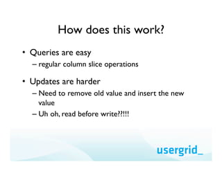 How does this work?
•  Queries are easy
  –  regular column slice operations

•  Updates are harder
  –  Need to remove old value and insert the new
     value
  –  Uh oh, read before write??!!!
 