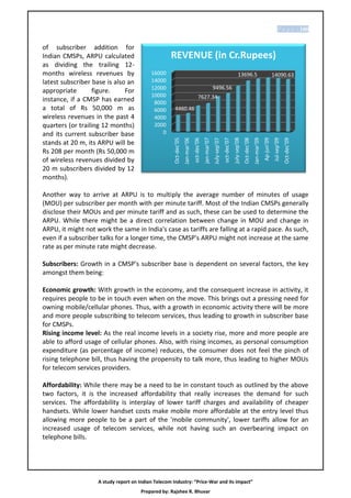 P a g e | 100


of subscriber addition for
Indian CMSPs, ARPU calculated                       REVENUE (in Cr.Rupees)
as dividing the trailing 12-
months wireless revenues by                16000                                                                                          13696.5                                       14090.63
latest subscriber base is also an          14000
                                           12000                                                         9496.56
appropriate        figure.    For
                                           10000                                     7627.34
instance, if a CMSP has earned              8000
a total of Rs 50,000 m as                   6000      4460.46
wireless revenues in the past 4             4000
quarters (or trailing 12 months)            2000
and its current subscriber base                0




                                                                                            jan-mar'07




                                                                                                                                    july-sep'08




                                                                                                                                                                            Ap-jun’09
                                                     Oct-dec’05
                                                                  Jan-mar’06
                                                                               oct-dec'06




                                                                                                                       oct-dec'07


                                                                                                                                                  Oct-dec’08
                                                                                                                                                               Jan-mar’09
                                                                                                         July-sep’07




                                                                                                                                                                                                     Oct-dec’09
                                                                                                                                                                                        Jul-sep’09
stands at 20 m, its ARPU will be
Rs 208 per month (Rs 50,000 m
of wireless revenues divided by
20 m subscribers divided by 12
months).

Another way to arrive at ARPU is to multiply the average number of minutes of usage
(MOU) per subscriber per month with per minute tariff. Most of the Indian CMSPs generally
disclose their MOUs and per minute tariff and as such, these can be used to determine the
ARPU. While there might be a direct correlation between change in MOU and change in
ARPU, it might not work the same in India's case as tariffs are falling at a rapid pace. As such,
even if a subscriber talks for a longer time, the CMSP's ARPU might not increase at the same
rate as per minute rate might decrease.

Subscribers: Growth in a CMSP's subscriber base is dependent on several factors, the key
amongst them being:

Economic growth: With growth in the economy, and the consequent increase in activity, it
requires people to be in touch even when on the move. This brings out a pressing need for
owning mobile/cellular phones. Thus, with a growth in economic activity there will be more
and more people subscribing to telecom services, thus leading to growth in subscriber base
for CMSPs.
Rising income level: As the real income levels in a society rise, more and more people are
able to afford usage of cellular phones. Also, with rising incomes, as personal consumption
expenditure (as percentage of income) reduces, the consumer does not feel the pinch of
rising telephone bill, thus having the propensity to talk more, thus leading to higher MOUs
for telecom services providers.

Affordability: While there may be a need to be in constant touch as outlined by the above
two factors, it is the increased affordability that really increases the demand for such
services. The affordability is interplay of lower tariff charges and availability of cheaper
handsets. While lower handset costs make mobile more affordable at the entry level thus
allowing more people to be a part of the 'mobile community', lower tariffs allow for an
increased usage of telecom services, while not having such an overbearing impact on
telephone bills.




                    A study report on Indian Telecom Industry: “Price-War and its impact”
                                       Prepared by: Rajshee R. Bhuvar
 