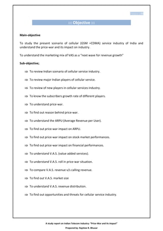P a g e | 11


                                       ::: Objective :::

Main-objective

To study the present scenario of cellular (GSM +CDMA) service industry of India and
understand the price-war and its impact on industry.

To understand the marketing mix of VAS as a “next wave for revenue growth”

Sub-objective;

    To review Indian scenario of cellular service industry.

    To review major Indian players of cellular service.

    To review of new players in cellular services industry.

    To know the subscribers growth rate of different players.

    To understand price-war.

    To find out reason behind price-war.

    To understand the ARPU (Average Revenue per User).

    To find out price-war impact on ARPU.

    To find out price-war impact on stock market performances.

    To find out price-war impact on financial performances.

    To understand V.A.S. (value added services).

    To understand V.A.S. roll in price-war situation.

    To compare V.A.S. revenue v/s calling revenue.

    To find out V.A.S. market size

    To understand V.A.S. revenue distribution.

    To find out opportunities and threats for cellular service industry.




                  A study report on Indian Telecom Industry: “Price-War and its impact”
                                     Prepared by: Rajshee R. Bhuvar
 