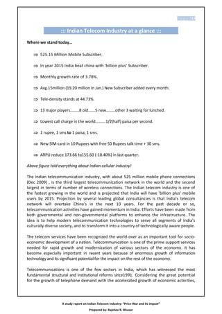 P a g e | 13


                   ::: Indian Telecom Industry at a glance :::
Where we stand today…

    525.15 Million Mobile Subscriber.

    In year 2015 India beat china with 'billion plus' Subscriber.

    Monthly growth rate of 3.78%.

    Avg.15million (19.20 million in Jan.) New Subscriber added every month.

    Tele-density stands at 44.73%.

    13 major players………8 old…….5 new………other 3 waiting for lunched.

    Lowest call charge in the world……….1/2(half) paisa per second.

    1 rupee, 1 sms to 1 paisa, 1 sms.

    New SIM-card in 10 Rupees with free 50 Rupees talk time + 30 sms.

    ARPU reduce 173.66 to155.60 (-10.40%) in last quarter.

Above figure told everything about Indian cellular industry!

The Indian telecommunication industry, with about 525 million mobile phone connections
(Dec 2009) , is the third largest telecommunication network in the world and the second
largest in terms of number of wireless connections. The Indian telecom industry is one of
the fastest growing in the world and is projected that India will have 'billion plus' mobile
users by 2015. Projection by several leading global consultancies is that India’s telecom
network will overtake China’s in the next 10 years. For the past decade or so,
telecommunication activities have gained momentum in India. Efforts have been made from
both governmental and non-governmental platforms to enhance the infrastructure. The
idea is to help modern telecommunication technologies to serve all segments of India’s
culturally diverse society, and to transform it into a country of technologically aware people.

The telecom services have been recognized the world-over as an important tool for socio-
economic development of a nation. Telecommunication is one of the prime support services
needed for rapid growth and modernization of various sectors of the economy. It has
become especially important in recent years because of enormous growth of information
technology and its significant potential for the impact on the rest of the economy.

Telecommunications is one of the few sectors in India, which has witnessed the most
fundamental structural and institutional reforms since1991. Considering the great potential
for the growth of telephone demand with the accelerated growth of economic activities,




                    A study report on Indian Telecom Industry: “Price-War and its impact”
                                       Prepared by: Rajshee R. Bhuvar
 