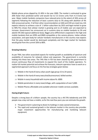 P a g e | 135


Mobile phone prices dipped by 15-30% in the year 2009. The market is estimated to grow
20% faster than predicted earlier and would rise to 5.5 Crores units from 4.3 Crores last
year. Major mobile handsets companies have reduced price to the extent of 26% across all
segments following the reduction of basic customs duty to 5% along with abolition of 4%
SAD announced earlier. If all their other recommendation on SAD and CVD are meet too, ICA
expects industry to achieve a size of 1 billion subscribers by 2015 and legal market to grow
to 90%.This shows that cellular market is growing and no of mobile user are expected to
increase. Government has announced cut in customs duty on mobile handsets to 5% and
abolish 4% SAD (special additional duty). Bigger price differential is expected in the high-end
mobile handsets that are GPRS and MMS compatible or the camera phones. Indian cellular
association, and apex body for cellular handsets manufacturers in the country now expects
that the gray market would be destroyed completely and the legal market for handsets
would grow from the current 50% to 80%.


Growing Industry:

As per TRAI, two other associated aspects for market growth as availability of spectrum and
availability of resources for network rollout and expansion. The government is currently
looking into these two areas. The 74% hike in FDI has been cleared by the government to
ensure continuous flow of investments to expand the reach of the mobile operators. To
realize full market potential and achieve the forecasts, telecom operators have to work on a
segmented approach and focus on the five key strategies given below:

    Mobile in the hand of every urban youth (age group 15 to 24 years).
    Mobile in the hand of every executive/businessman/ skilled worker.
    Mobile in every household with income above Rs. 6000.
    Mobile penetration in every town/village, with a population of over 5,000.
    Mobile Phones affordable and available wherever mobile services available.


Having bright Future:

Despite a strong base of a billion+ people, the country has a 44.73% teledensity and 55%
people now a day not have a mobile, so for the next few years you can estimate the growth.

    The government is planning to divest its holdings in state-owned enterprises.
    The rapid and sustained growth in the telecom market in the country also provides
     major investment opportunities for manufacturing and marketing telecom
     equipment.




                    A study report on Indian Telecom Industry: “Price-War and its impact”
                                       Prepared by: Rajshee R. Bhuvar
 