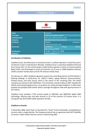 P a g e | 46


                                   ::: Vodafone Essar :::




 Type                                               Limited
 Founded                                            1994 as Hutchison Essar
 Headquarters                                       Mumbai, Maharashtra, India
 Industry                                           Mobile telecommunications
 Products                                           Mobile                                 networks,
                                                    Telecom services, Etc.
 Owner(s)                                           Vodafone              Group                (67%)
                                                    Essar Group (33%)
 Employees                                          10,000 – March 31, 2009
 Website                                            www.vodafone.in

Introduction of Vodafone:

Vodafone Essar, formally known as Hutchison Essar is a cellular operator in India that covers
23 telecom circles in India based in Mumbai. Vodafone Essar is owned by Vodafone 67% and
Essar Group 33%. It is the second largest mobile phone operator in terms of revenue behind
Bharti Airtel, and third largest in terms of customers. As of June 31, 2009 Vodafone India has
18.8% customer market share and 20.7% revenue market share.

On February 11, 2007, Vodafone agreed to acquire the controlling interest of 67% held by Li
KaShing Holdings in Hutch-Essar for US$11.1 billion, piping Reliance Communications,
Hinduja Group, and Essar Group, which is the owner of the remaining 33%. The whole
company was valued at USD 18.8 billion. The transaction closed on May 8, 2007. Despite the
official name being Vodafone Essar, its products are simply branded Vodafone. It offers both
prepaid and postpaid GSM cellular phone coverage throughout India with good presence in
the metros.

Vodafone Essar provides 2.75G services based on 900 MHz and 1800 MHz digital GSM
technology, offering voice and data services in 23 of the country's 23 license areas. It is
among the top three GSM mobile operators of India.


Vodafone as brands:

In December 2006, Hutch Essar re-launched the "Hutch" brand nationwide, consolidating its
services under a single identity. The Company entered into an agreement with NTT DoCoMo
to launch I-mode mobile Internet service in India during 2007.




                   A study report on Indian Telecom Industry: “Price-War and its impact”
                                      Prepared by: Rajshee R. Bhuvar
 