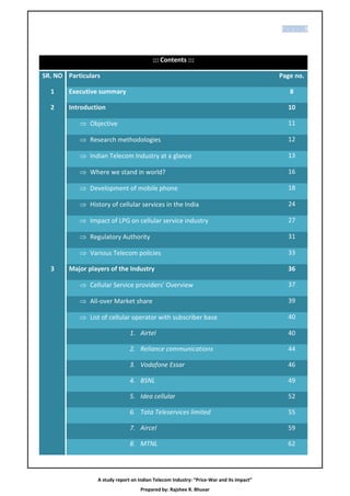 P age |5




                                         ::: Contents :::

SR. NO Particulars                                                                       Page no.

  1     Executive summary                                                                   8

  2     Introduction                                                                       10

            Objective                                                                     11

            Research methodologies                                                        12

            Indian Telecom Industry at a glance                                           13

            Where we stand in world?                                                      16

            Development of mobile phone                                                   18

            History of cellular services in the India                                     24

            Impact of LPG on cellular service industry                                    27

            Regulatory Authority                                                          31

            Various Telecom policies                                                      33

  3     Major players of the Industry                                                      36

            Cellular Service providers’ Overview                                          37

            All-over Market share                                                         39

            List of cellular operator with subscriber base                                40

                               1. Airtel                                                   40

                               2. Reliance communications                                  44

                               3. Vodafone Essar                                           46

                               4. BSNL                                                     49

                               5. Idea cellular                                            52

                               6. Tata Teleservices limited                                55

                               7. Aircel                                                   59

                               8. MTNL                                                     62




                 A study report on Indian Telecom Industry: “Price-War and its impact”
                                    Prepared by: Rajshee R. Bhuvar
 