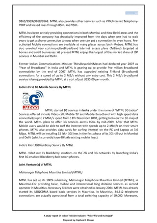 P a g e | 63


9869/9969/9868/9968. MTNL also provides other services such as VPN,Internet Telephony-
VOIP and leased lines through BSNL and VSNL.

MTNL has been actively providing connections in both Mumbai and New Delhi areas and the
efficiency of the company has drastically improved from the days when one had to wait
years to get a phone connection to now when one can get a connection in even hours. Pre-
activated Mobile connections are available at many places across both Metros. MTNL has
also unveiled very cost-impactiveBroadband Internet access plans (TriBand) targeted at
homes and small businesses. At present MTNL enjoys the largest of the market share of ISP
services in Mumbai and Delhi.

Former Indian Communications Minister ThiruDayanidhiMaran had declared year 2007 as
"Year of Broadband" in India and MTNL is gearing up to provide five million Broadband
connectivity by the end of 2007. MTNL has upgraded existing TriBand (Broadband)
connections for a speed of up to 2 MB/s without any extra cost. This 2 MB/s broadband
service is being provided by MTNL at a cost of just US$5.00 per month.

India's First 3G Mobile Service By MTNL




                     MTNL started 3G services in India under the name of "MTNL 3G Jadoo"
Services offered include Video call, Mobile TV and Mobile Broadband with high speed data
connectivity up to 2 Mbit/s speed from 11th December 2008, getting India on the 3G map of
the world. MTNL plans to offer 3G services across India by mid-2009. After that MTNL
Mobile users would be able to surf the internet with speeds up to 2 Mbit/s on their smart
phones. MTNL also provides data cards for surfing internet on the PC and Laptop at 3.6
Mbps. MTNL will be installing 15 lakh 3G lines in the first phase of its 3G roll-out in Mumbai
and Delhi (which currently have 40 lakh existing mobile lines).

India's First 3GBlackBerry Service By MTNL

MTNL rolled out its BlackBerry solutions on the 2G and 3G networks by launching India’s
first 3G enabled BlackBerry Bold smart phones.

Joint Venture(s) of MTNL

Mahanagar Telephone Mauritius Limited (MTML)

MTNL has set up its 100% subsidiary, Mahanagar Telephone Mauritius Limited (MTML), in
Mauritius.For providing basic, mobile and international long distance services as second
operator in Mauritius. Necessary licenses were obtained in January 2004. MTML has already
started its ILD&CDMA based basic services in Mauritius. In Mauritius, 44,312 telephone
connections are actually operational from a total switching capacity of 50,000. Moreover,




                   A study report on Indian Telecom Industry: “Price-War and its impact”
                                      Prepared by: Rajshee R. Bhuvar
 