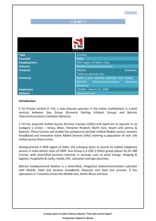 P a g e | 72


                                             ::: S-tel :::




Type                                                Limited
Founded                                             2009,
Headquarters                                        NCR region of Delhi, India
Industry                                            Mobile telecommunications
Products                                            Mobile                              networks,
                                                    Telecom services, Etc.
Owner(s)                                            StelIs a joint venture between Siva Group and
                                                    Bahrain      Telecommunications     Company
                                                    (Batelco).
Employees                                           10,000 – March 31, 2009
Website                                             www.stel.com

Introduction:

S Tel Private Limited (S Tel), a new telecom operator in the lndian marketplace, is a joint
venture between Siva Group (formerly Sterling Infotech Group) and Bahrain
Telecommunications Company (Batelco).

S Tel has acquired Unified Access Services Licenses (UASL) and spectrum to operate in six
Category C circles – Orissa, Bihar, Himachal Pradesh, North East, Assam and Jammu &
Kashmir. These licenses will enable the company to provide Unified Mobile service, wireless
broadband and innovative Value Added Services (VAS) covering a population of over 226
million across these circles.

Headquartered in NCR region of Delhi, the company plans to launch its mobile telephony
service in India before close of 2009. Siva Group is a USD 3 billion group (about Rs.14, 000
Crores), with diversified business interests in verticals such as wind energy, shipping &
logistics, hospitality & realty, media, EPC, education and agro business.

Bahrain headquartered Batelco is a diversified, integrated telecommunications operator
with Mobile, fixed and wireless broadband, Datacom and fixed line services. It has
operations in 7 markets across the Middle East, North Africa and Asia.




                   A study report on Indian Telecom Industry: “Price-War and its impact”
                                      Prepared by: Rajshee R. Bhuvar
 