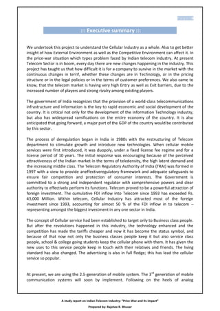 P age |8


                                ::: Executive summary :::

We undertook this project to understand the Cellular Industry as a whole. Also to get better
insight of how External Environment as well as the Competitive Environment can affect it. In
the price-war situation which types problem faced by Indian telecom industry. At present
Telecom Sector is in boom, every day there are new changes happening in the industry. This
project has taught us that how difficult it is for a company to survive in the market with the
continuous changes in terrif, whether these changes are in Technology, or in the pricing
structure or in the legal policies or in the terms of customer preferences. We also came to
know, that the telecom market is having very high Entry as well as Exit barriers, due to the
increased number of players and strong rivalry among existing players.

The government of India recognizes that the provision of a world-class telecommunications
infrastructure and information is the key to rapid economic and social development of the
country. It is critical not only for the development of the Information Technology industry,
but also has widespread ramifications on the entire economy of the country. It is also
anticipated that going forward, a major part of the GDP of the country would be contributed
by this sector.

The process of deregulation began in India in 1980s with the restructuring of Telecom
department to stimulate growth and introduce new technologies. When cellular mobile
services were first introduced, it was duopoly, under a fixed license fee regime and for a
license period of 10 years. The initial response was encouraging because of the perceived
attractiveness of the Indian market in the terms of teledensity, the high latent demand and
the increasing middle class. The Telecom Regulatory Authority of India (TRAI) was formed in
1997 with a view to provide aneffectiveregulatory framework and adequate safeguards to
ensure fair competition and protection of consumer interests. The Government is
committed to a strong and independent regulator with comprehensive powers and clear
authority to effectively perform its functions. Telecom proved to be a powerful attraction of
foreign investment. The cumulative FDI inflow into Telecom since 1993 has exceeded Rs.
43,000 Million. Within telecom, Cellular Industry has attracted most of the foreign
investment since 1993, accounting for almost 50 % of the FDI inflow in to telecom –
representing amongst the biggest investment in any one sector in India.

The concept of Cellular service had been established to target only to Business class people.
But after the revolutions happened in this industry, the technology enhanced and the
competition has made the tariffs cheaper and now it has become the status symbol, and
because of that now not only the business classes people keep it but also service class
people, school & college going students keep the cellular phone with them. It has given the
new uses to this service people keep in touch with their relatives and friends. The living
standard has also changed. The advertising is also in full fledge; this has lead the cellular
service so popular.


At present, we are using the 2.5-generation of mobile system. The 3rd generation of mobile
communication systems will soon by implement. Following on the heels of analog



                   A study report on Indian Telecom Industry: “Price-War and its impact”
                                      Prepared by: Rajshee R. Bhuvar
 