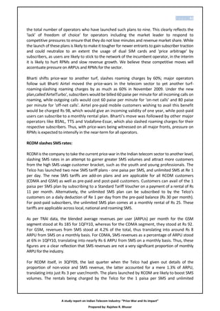 P a g e | 81


the total number of operators who have launched such plans to nine. This clearly reflects the
'lack’ of freedom of choice' for operators including the market leader to respond to
competitive pressures to ensure that they do not lose minutes and revenue market share. While
the launch of these plans is likely to make it tougher for newer entrants to gain subscriber traction
and could neutralize to an extent the usage of dual SIM cards and 'price arbitrage' by
subscribers, as users are likely to stick to the network of the incumbent operator, in the interim
it is likely to hurt RPMs and slow revenue growth. We believe these competitive moves will
accentuate pressure on ARPUs and RPMs for the sector.

Bharti shifts price-war to another turf, slashes roaming charges by 60%; major operators
follow suit Bharti Airtel moved the price-wars in the telecom sector to yet another turf-
roaming-slashing roaming charges by as much as 60% in November 2009. Under the new
plan,called'AirtelTurbo', subscribers would be billed 60 paise per minute for all incoming calls on
roaming, while outgoing calls would cost 60 paise per minute for 'on-net calls' and 80 paise
per minute for 'off-net calls'. Airtel pre-paid mobile customers wishing to avail this benefit
would be charged Rs 98, which would give an incoming validity of one year, while post-paid
users can subscribe to a monthly rental plan. Bharti's move was followed by other major
operators like BSNL, TTS and Vodafone-Essar, which also slashed roaming charges for their
respective subscribers. Thus, with price-wars being witnessed on all major fronts, pressure on
RPMs is expected to intensify in the near-term for all operators.

RCOM slashes SMS rates:

RCOM is the company to take the current price-war in the Indian telecom sector to another level,
slashing SMS rates in an attempt to garner greater SMS volumes and attract more customers
from the high SMS usage customer bracket, such as the youth and young professionals. The
Telco has launched two new SMS tariff plans - one paisa per SMS, and unlimited SMS at Re 1
per day. The new SMS tariffs are add-on plans and are applicable for all RCOM customers
(CDMA and GSM) as well as pre-paid and post-paid customers. Customers can avail of the 1
paisa per SMS plan by subscribing to a Standard Tariff Voucher on a payment of a rental of Rs
11 per month. Alternatively, the unlimited SMS plan can be subscribed to by the Telco’s
customers on a daily deduction of Re 1 per day from the pre-paid balance (Rs 30 per month).
For post-paid subscribers, the unlimited SMS plan comes at a monthly rental of Rs 25. These
tariffs are applicable across local, national and roaming SMS.

As per TRAI data, the blended average revenues per user (ARPUs) per month for the GSM
segment stood at Rs 185 for 1QFY10, whereas for the CDMA segment, they stood at Rs 92.
For GSM, revenues from SMS stood at 4.2% of the total, thus translating into around Rs 8
ARPU from SMS on a monthly basis. For CDMA, SMS revenues as a percentage of ARPU stood
at 6% in 1QFY10, translating into nearly Rs 6 ARPU from SMS on a monthly basis. Thus, these
figures are a clear reflection that SMS revenues are not a very significant proportion of monthly
ARPU for the industry.

For RCOM itself, in 3QFY09, the last quarter when the Telco had given out details of the
proportion of non-voice and SMS revenue, the latter accounted for a mere 1.3% of ARPU,
translating into just Rs 3 per user/month. The plans launched by RCOM are likely to boost SMS
volumes. The rentals being charged by the Telco for the 1 paisa per SMS and unlimited




                     A study report on Indian Telecom Industry: “Price-War and its impact”
                                        Prepared by: Rajshee R. Bhuvar
 