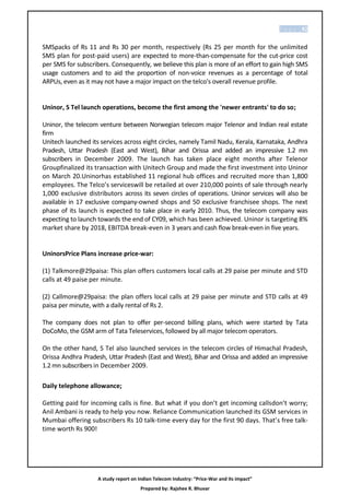 P a g e | 82


SMSpacks of Rs 11 and Rs 30 per month, respectively (Rs 25 per month for the unlimited
SMS plan for post-paid users) are expected to more-than-compensate for the cut-price cost
per SMS for subscribers. Consequently, we believe this plan is more of an effort to gain high SMS
usage customers and to aid the proportion of non-voice revenues as a percentage of total
ARPUs, even as it may not have a major impact on the telco's overall revenue profile.


Uninor, S Tel launch operations, become the first among the 'newer entrants' to do so;

Uninor, the telecom venture between Norwegian telecom major Telenor and Indian real estate
firm
Unitech launched its services across eight circles, namely Tamil Nadu, Kerala, Karnataka, Andhra
Pradesh, Uttar Pradesh (East and West), Bihar and Orissa and added an impressive 1.2 mn
subscribers in December 2009. The launch has taken place eight months after Telenor
Groupfinalized its transaction with Unitech Group and made the first investment into Uninor
on March 20.Uninorhas established 11 regional hub offices and recruited more than 1,800
employees. The Telco’s serviceswill be retailed at over 210,000 points of sale through nearly
1,000 exclusive distributors across its seven circles of operations. Uninor services will also be
available in 17 exclusive company-owned shops and 50 exclusive franchisee shops. The next
phase of its launch is expected to take place in early 2010. Thus, the telecom company was
expecting to launch towards the end of CY09, which has been achieved. Uninor is targeting 8%
market share by 2018, EBITDA break-even in 3 years and cash flow break-even in five years.


UninorsPrice Plans increase price-war:

(1) Talkmore@29paisa: This plan offers customers local calls at 29 paise per minute and STD
calls at 49 paise per minute.

(2) Callmore@29paisa: the plan offers local calls at 29 paise per minute and STD calls at 49
paisa per minute, with a daily rental of Rs 2.

The company does not plan to offer per-second billing plans, which were started by Tata
DoCoMo, the GSM arm of Tata Teleservices, followed by all major telecom operators.

On the other hand, S Tel also launched services in the telecom circles of Himachal Pradesh,
Orissa Andhra Pradesh, Uttar Pradesh (East and West), Bihar and Orissa and added an impressive
1.2 mn subscribers in December 2009.

Daily telephone allowance;

Getting paid for incoming calls is fine. But what if you don’t get incoming callsdon’t worry;
Anil Ambani is ready to help you now. Reliance Communication launched its GSM services in
Mumbai offering subscribers Rs 10 talk-time every day for the first 90 days. That’s free talk-
time worth Rs 900!




                    A study report on Indian Telecom Industry: “Price-War and its impact”
                                       Prepared by: Rajshee R. Bhuvar
 