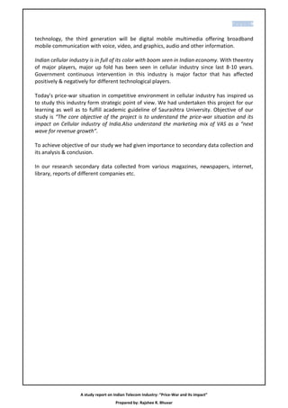 P age |9


technology, the third generation will be digital mobile multimedia offering broadband
mobile communication with voice, video, and graphics, audio and other information.

Indian cellular industry is in full of its color with boom seen in Indian economy. With theentry
of major players, major up fold has been seen in cellular industry since last 8-10 years.
Government continuous intervention in this industry is major factor that has affected
positively & negatively for different technological players.

Today’s price-war situation in competitive environment in cellular industry has inspired us
to study this industry form strategic point of view. We had undertaken this project for our
learning as well as to fulfill academic guideline of Saurashtra University. Objective of our
study is “The core objective of the project is to understand the price-war situation and its
impact on Cellular industry of India.Also understand the marketing mix of VAS as a “next
wave for revenue growth”.

To achieve objective of our study we had given importance to secondary data collection and
its analysis & conclusion.

In our research secondary data collected from various magazines, newspapers, internet,
library, reports of different companies etc.




                    A study report on Indian Telecom Industry: “Price-War and its impact”
                                       Prepared by: Rajshee R. Bhuvar
 